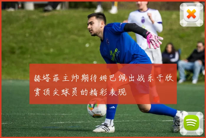 赫塔菲主帅期待姆巴佩出战乐于欣赏顶尖球员的精彩表现
