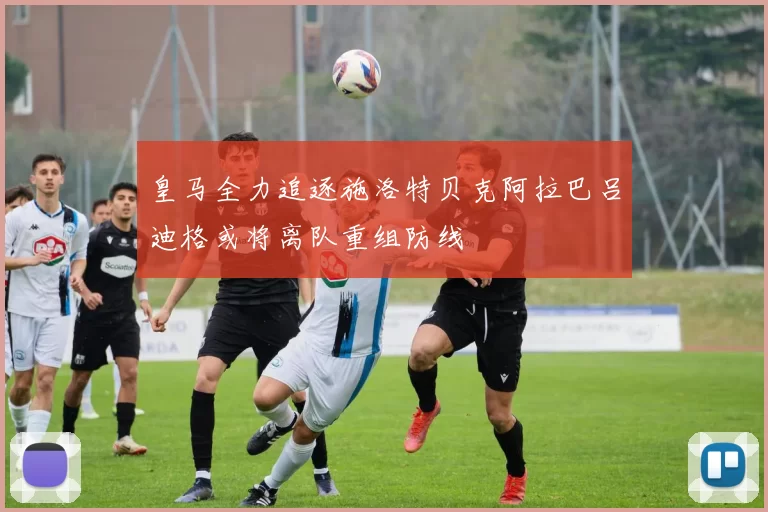 皇马全力追逐施洛特贝克阿拉巴吕迪格或将离队重组防线