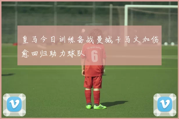 皇马今日训练备战曼城卡马文加伤愈回归助力球队