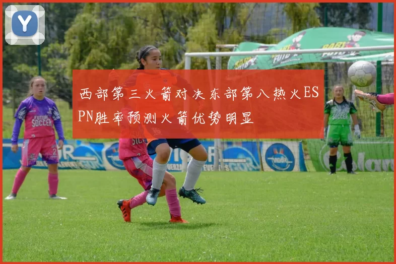 西部第三火箭对决东部第八热火ESPN胜率预测火箭优势明显