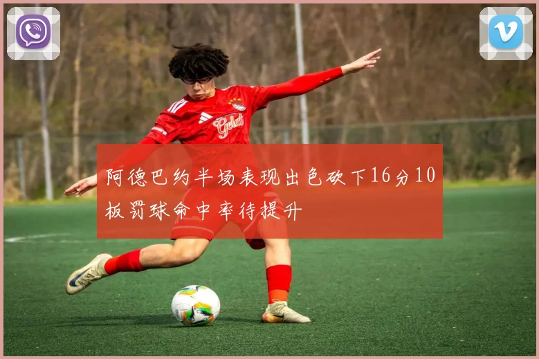 阿德巴约半场表现出色砍下16分10板罚球命中率待提升
