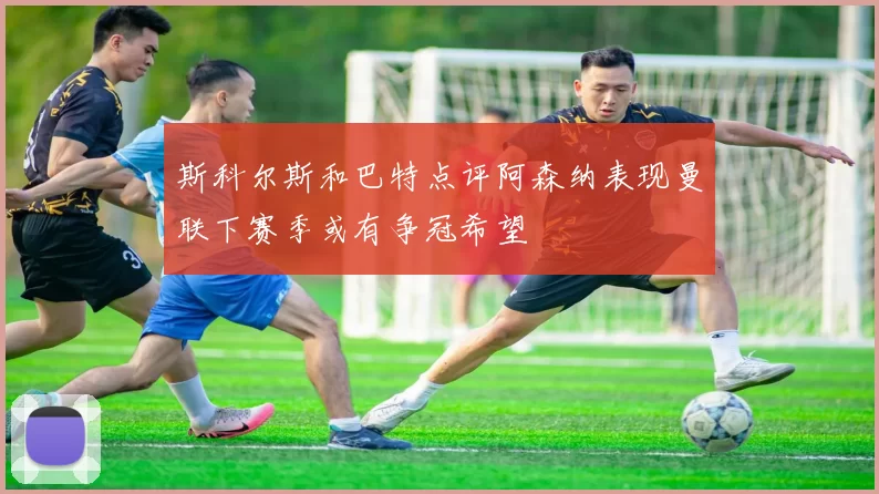 斯科尔斯和巴特点评阿森纳表现曼联下赛季或有争冠希望