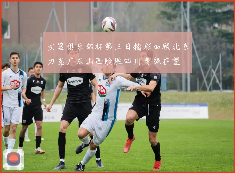 女篮俱乐部杯第三日精彩回顾北京力克广东山西险胜四川晋级在望