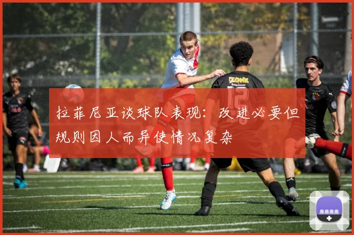 拉菲尼亚谈球队表现：改进必要但规则因人而异使情况复杂