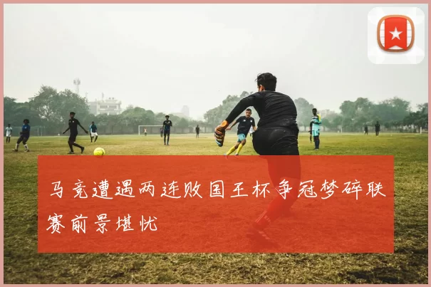 马竞遭遇两连败国王杯争冠梦碎联赛前景堪忧