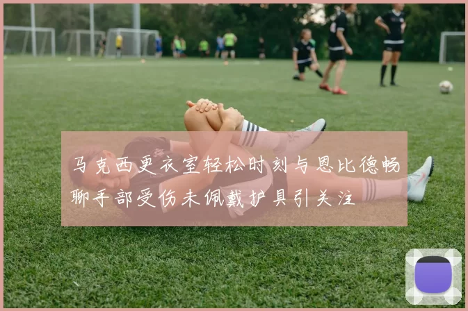 马克西更衣室轻松时刻与恩比德畅聊手部受伤未佩戴护具引关注