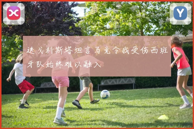 迭戈科斯塔坦言马竞令我受伤西班牙队始终难以融入