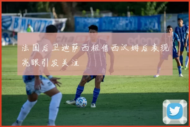 法国后卫迪萨西租借西汉姆后表现亮眼引发关注