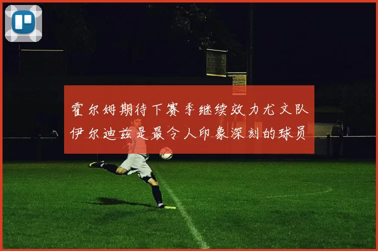 霍尔姆期待下赛季继续效力尤文队伊尔迪兹是最令人印象深刻的球员