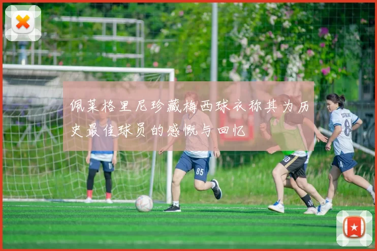 佩莱格里尼珍藏梅西球衣称其为历史最佳球员的感慨与回忆