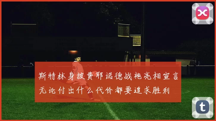 斯特林身披费耶诺德战袍亮相宣言无论付出什么代价都要追求胜利