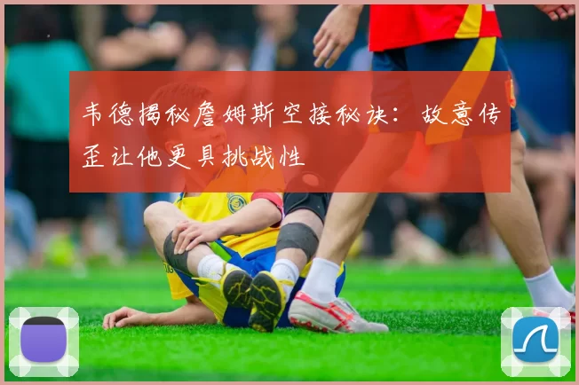 韦德揭秘詹姆斯空接秘诀：故意传歪让他更具挑战性