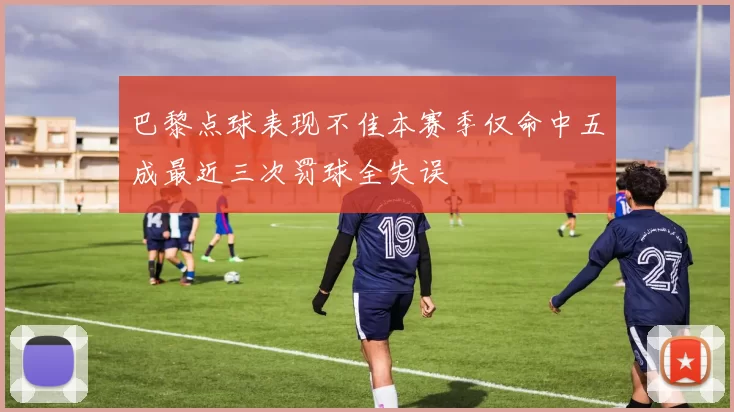 巴黎点球表现不佳本赛季仅命中五成最近三次罚球全失误