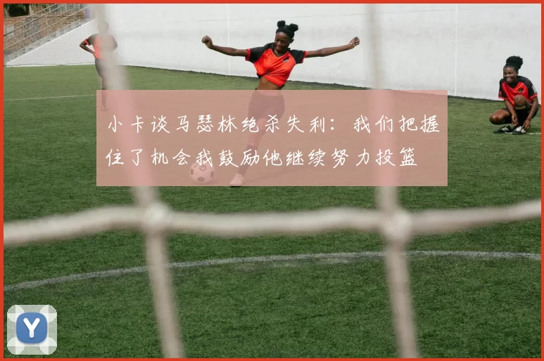 小卡谈马瑟林绝杀失利：我们把握住了机会我鼓励他继续努力投篮
