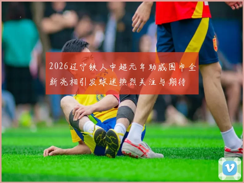 2026辽宁铁人中超元年助威围巾全新亮相引发球迷热烈关注与期待