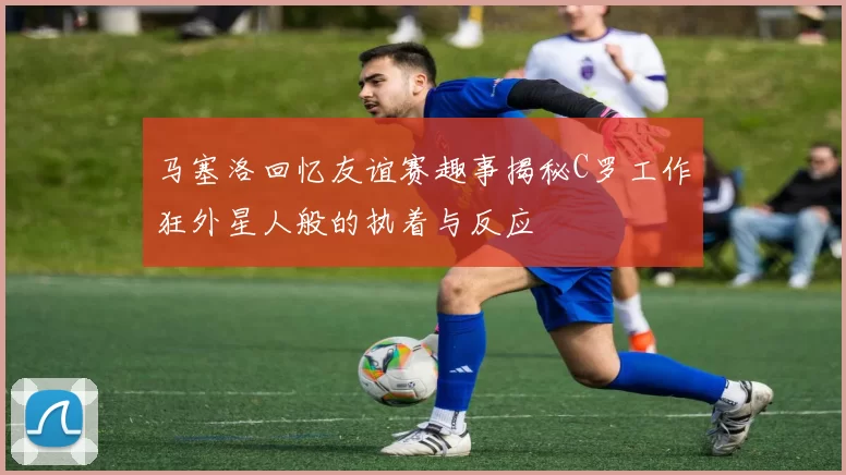 马塞洛回忆友谊赛趣事揭秘C罗工作狂外星人般的执着与反应