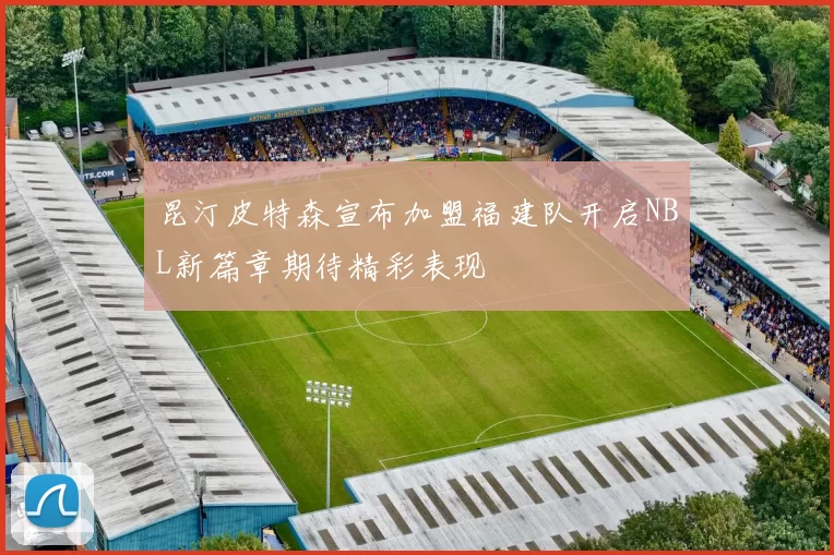 昆汀皮特森宣布加盟福建队开启NBL新篇章期待精彩表现