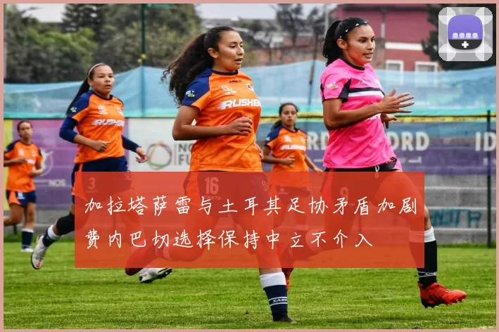 加拉塔萨雷与土耳其足协矛盾加剧费内巴切选择保持中立不介入