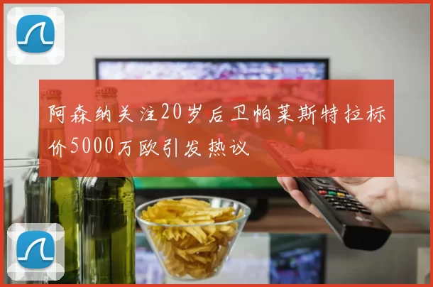 阿森纳关注20岁后卫帕莱斯特拉标价5000万欧引发热议