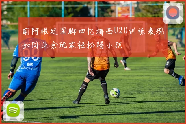 前阿根廷国脚回忆梅西U20训练表现如同业余玩家轻松踢小孩