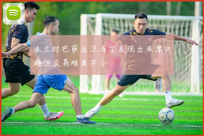 米兰对巴萨后卫马丁表现出浓厚兴趣但交易难度不小